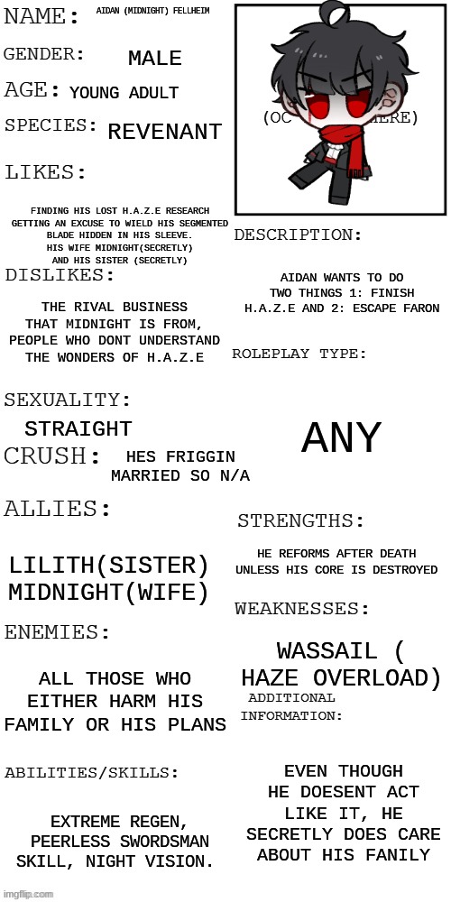 just updated aidans cannon and added new relations | AIDAN (MIDNIGHT) FELLHEIM; MALE; YOUNG ADULT; REVENANT; FINDING HIS LOST H.A.Z.E RESEARCH

GETTING AN EXCUSE TO WIELD HIS SEGMENTED BLADE HIDDEN IN HIS SLEEVE.
HIS WIFE MIDNIGHT(SECRETLY)
AND HIS SISTER (SECRETLY); AIDAN WANTS TO DO TWO THINGS 1: FINISH H.A.Z.E AND 2: ESCAPE FARON; THE RIVAL BUSINESS THAT MIDNIGHT IS FROM,
PEOPLE WHO DONT UNDERSTAND THE WONDERS OF H.A.Z.E; ANY; STRAIGHT; HES FRIGGIN MARRIED SO N/A; HE REFORMS AFTER DEATH UNLESS HIS CORE IS DESTROYED; LILITH(SISTER)
MIDNIGHT(WIFE); WASSAIL ( HAZE OVERLOAD); ALL THOSE WHO EITHER HARM HIS FAMILY OR HIS PLANS; EVEN THOUGH HE DOESN'T ACT LIKE IT, HE SECRETLY DOES CARE ABOUT HIS FAMILY; EXTREME REGEN, PEERLESS SWORDSMAN SKILL, NIGHT VISION. | image tagged in updated roleplay oc showcase | made w/ Imgflip meme maker