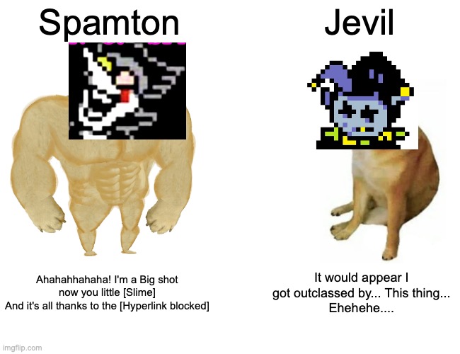 Two secret bosses. One deltarune. | Spamton; Jevil; Ahahahhahaha! I'm a Big shot now you little [Slime]
And it's all thanks to the [Hyperlink blocked]; It would appear I got outclassed by... This thing...
Ehehehe.... | image tagged in memes,buff doge vs cheems,deltarune | made w/ Imgflip meme maker