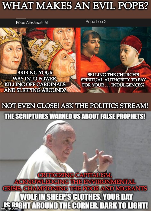 The worst papal sins on record | WHAT MAKES AN EVIL POPE? BRIBING YOUR WAY INTO POWER, KILLING OFF CARDINALS AND SLEEPING AROUND? SELLING THE CHURCH'S SPIRITUAL AUTHORITY TO PAY FOR YOUR . . . INDULGENCES? NOT EVEN CLOSE! ASK THE POLITICS STREAM! CRITICIZING CAPITALISM, ACKNOWLEDGING THE ENVIRONMENTAL CRISIS, CHAMPIONING THE POOR AND MIGRANTS | image tagged in pope francis,church,religion,poverty,environment,refugees | made w/ Imgflip meme maker