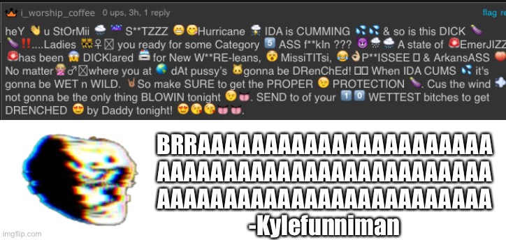 I must confirmed that i_worship_coffee is horni | BRRAAAAAAAAAAAAAAAAAAAAAA
AAAAAAAAAAAAAAAAAAAAAAAAA
AAAAAAAAAAAAAAAAAAAAAAAAA
-Kylefunniman | image tagged in brrraaaaaaaaaaaaaaaaaaaaaaaa | made w/ Imgflip meme maker