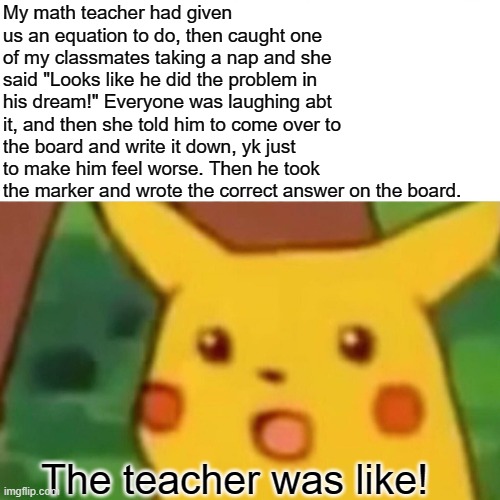 Teacher Got Bamboozeled! | My math teacher had given us an equation to do, then caught one of my classmates taking a nap and she said "Looks like he did the problem in his dream!" Everyone was laughing abt it, and then she told him to come over to the board and write it down, yk just to make him feel worse. Then he took the marker and wrote the correct answer on the board. The teacher was like! | image tagged in memes,surprised pikachu | made w/ Imgflip meme maker