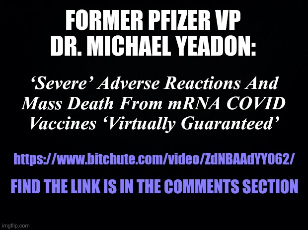 Black background | FORMER PFIZER VP DR. MICHAEL YEADON:; ‘Severe’ Adverse Reactions And
Mass Death From mRNA COVID Vaccines ‘Virtually Guaranteed’; https://www.bitchute.com/video/ZdNBAAdYY062/; FIND THE LINK IS IN THE COMMENTS SECTION | image tagged in black background,covid,covid-19 | made w/ Imgflip meme maker