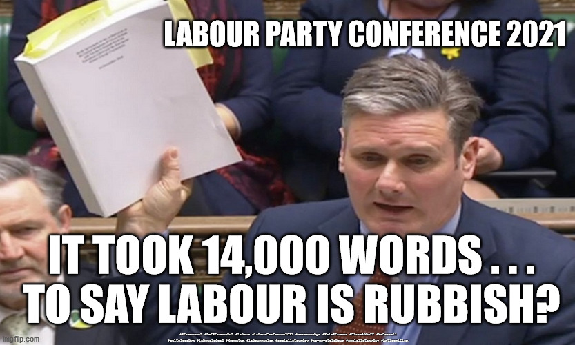 Starmer 14000 word document | LABOUR PARTY CONFERENCE 2021; IT TOOK 14,000 WORDS . . .
TO SAY LABOUR IS RUBBISH? #Starmerout #GetStarmerOut #Labour #LabourConfrence2021 #wearecorbyn #KeirStarmer #DianeAbbott #McDonnell #cultofcorbyn #labourisdead #Momentum #labourracism #socialistsunday #nevervotelabour #socialistanyday #Antisemitism | image tagged in starmer 14k words,labourisdead,starmerout getstarmerout,starmer new leadership,labour conference 2021,cultofcorbyn | made w/ Imgflip meme maker
