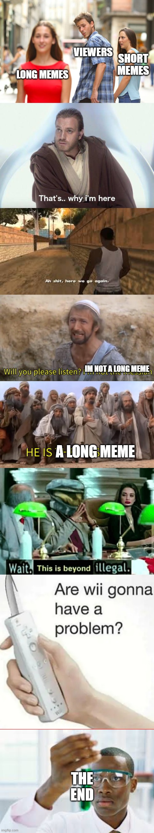 ITS BEEN SO LONG | VIEWERS; SHORT MEMES; LONG MEMES; IM NOT A LONG MEME; A LONG MEME; THE END | image tagged in memes,distracted boyfriend,thats why im here,ah shit here we go again,i''m not the messiah,wait this is beyond illegal | made w/ Imgflip meme maker