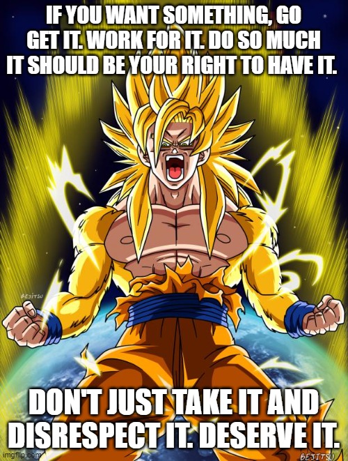 Couldn't find an inspirational image so I used Goku | IF YOU WANT SOMETHING, GO GET IT. WORK FOR IT. DO SO MUCH IT SHOULD BE YOUR RIGHT TO HAVE IT. DON'T JUST TAKE IT AND DISRESPECT IT. DESERVE IT. | image tagged in goku | made w/ Imgflip meme maker