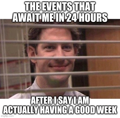 Anyone else? | THE EVENTS THAT AWAIT ME IN 24 HOURS; AFTER I SAY I AM ACTUALLY HAVING A GOOD WEEK | image tagged in jim office blinds | made w/ Imgflip meme maker