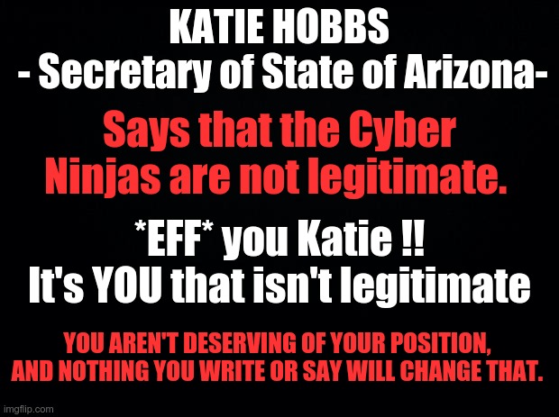 POSIMUS MAXIMUS = Katie Hobbs | KATIE HOBBS
 - Secretary of State of Arizona-; Says that the Cyber Ninjas are not legitimate. *EFF* you Katie !!
It's YOU that isn't legitimate; YOU AREN'T DESERVING OF YOUR POSITION, AND NOTHING YOU WRITE OR SAY WILL CHANGE THAT. | image tagged in katie hobbs,bought politician,soros puppet,arizona | made w/ Imgflip meme maker