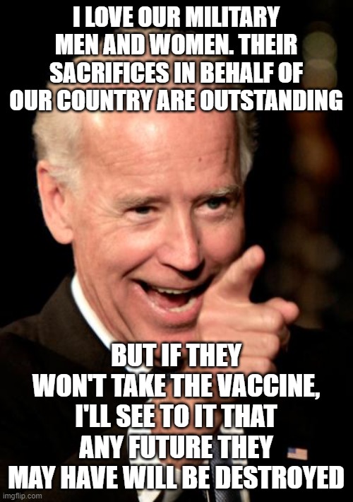 Smilin Biden | I LOVE OUR MILITARY MEN AND WOMEN. THEIR SACRIFICES IN BEHALF OF OUR COUNTRY ARE OUTSTANDING; BUT IF THEY WON'T TAKE THE VACCINE, I'LL SEE TO IT THAT ANY FUTURE THEY MAY HAVE WILL BE DESTROYED | image tagged in memes,smilin biden | made w/ Imgflip meme maker