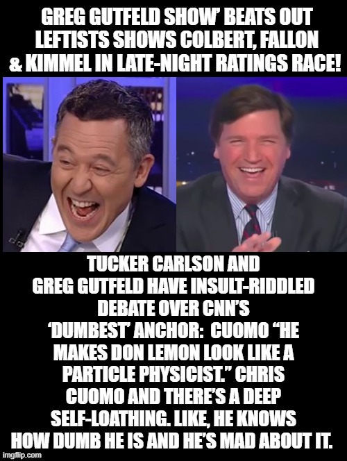 Who is the dumbest CNN anchor? | GREG GUTFELD SHOW’ BEATS OUT LEFTISTS SHOWS COLBERT, FALLON & KIMMEL IN LATE-NIGHT RATINGS RACE! TUCKER CARLSON AND GREG GUTFELD HAVE INSULT-RIDDLED DEBATE OVER CNN’S ‘DUMBEST’ ANCHOR:  CUOMO “HE MAKES DON LEMON LOOK LIKE A PARTICLE PHYSICIST.” CHRIS CUOMO AND THERE’S A DEEP SELF-LOATHING. LIKE, HE KNOWS HOW DUMB HE IS AND HE’S MAD ABOUT IT. | image tagged in fake news,morons,cnn,cnn fake news,chris cuomo,don lemon | made w/ Imgflip meme maker