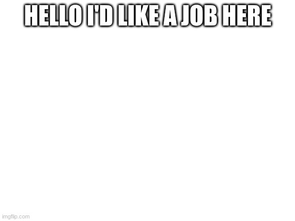 Hello | HELLO I'D LIKE A JOB HERE | image tagged in blank white template | made w/ Imgflip meme maker