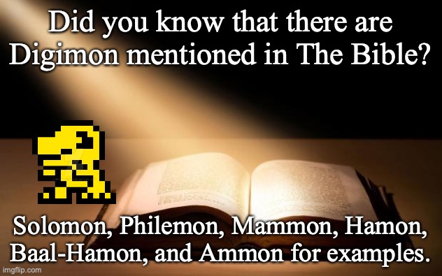 Bible | Did you know that there are Digimon mentioned in The Bible? Solomon, Philemon, Mammon, Hamon, Baal-Hamon, and Ammon for examples. | image tagged in bible,digimon,digital,video games,anime | made w/ Imgflip meme maker