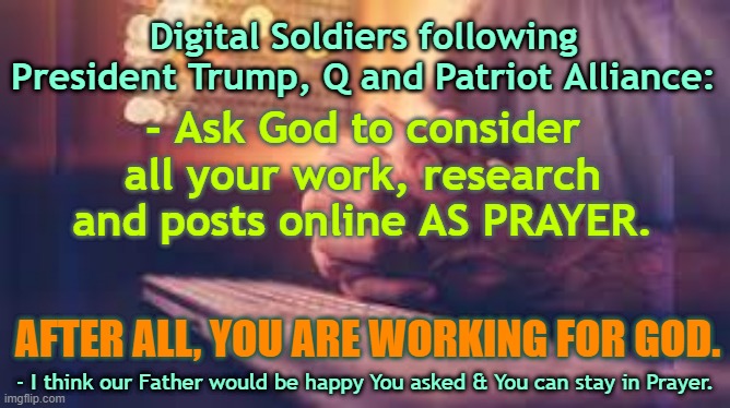 Digital Soldiers Work is For God | Digital Soldiers following President Trump, Q and Patriot Alliance:; - Ask God to consider all your work, research and posts online AS PRAYER. AFTER ALL, YOU ARE WORKING FOR GOD. - I think our Father would be happy You asked & You can stay in Prayer. | image tagged in god,prayer,qanon,trump,digital soldiers | made w/ Imgflip meme maker