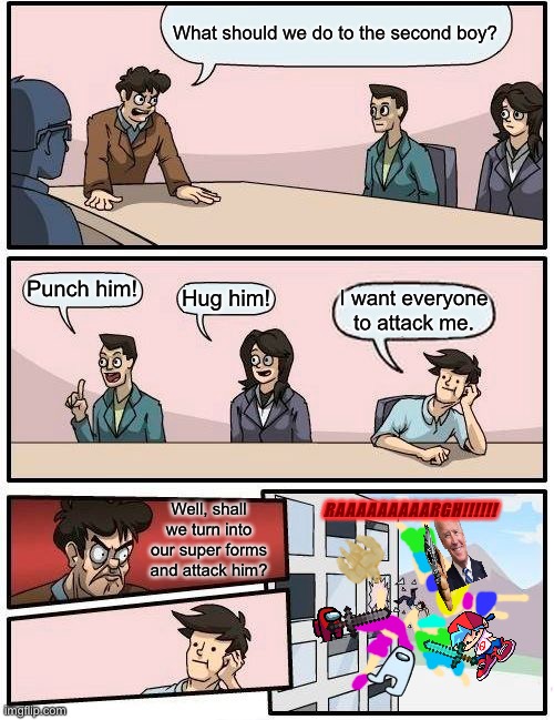 Attack! | What should we do to the second boy? Punch him! Hug him! I want everyone to attack me. RAAAAAAAAARGH!!!!!! Well, shall we turn into our super forms and attack him? | image tagged in memes,boardroom meeting suggestion | made w/ Imgflip meme maker