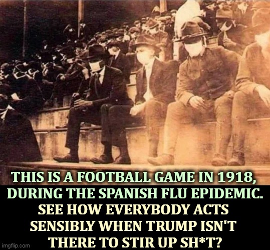 There is no situation so bad that Trump can't make it worse. It's the only thing he knows how to do. | THIS IS A FOOTBALL GAME IN 1918, 
DURING THE SPANISH FLU EPIDEMIC. SEE HOW EVERYBODY ACTS 
SENSIBLY WHEN TRUMP ISN'T 
THERE TO STIR UP SH*T? | image tagged in pandemic,masks,smart,trump,dumb | made w/ Imgflip meme maker