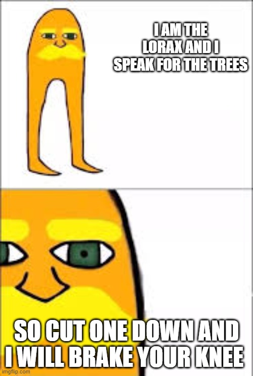 lorax format | I AM THE LORAX AND I SPEAK FOR THE TREES; SO CUT ONE DOWN AND I WILL BRAKE YOUR KNEE | image tagged in lorax format | made w/ Imgflip meme maker