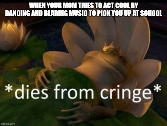 This is my second meme sorry if its trash | WHEN YOUR MOM TRIES TO ACT COOL BY DANCING AND BLARING MUSIC TO PICK YOU UP AT SCHOOL | image tagged in dies of cringe | made w/ Imgflip meme maker