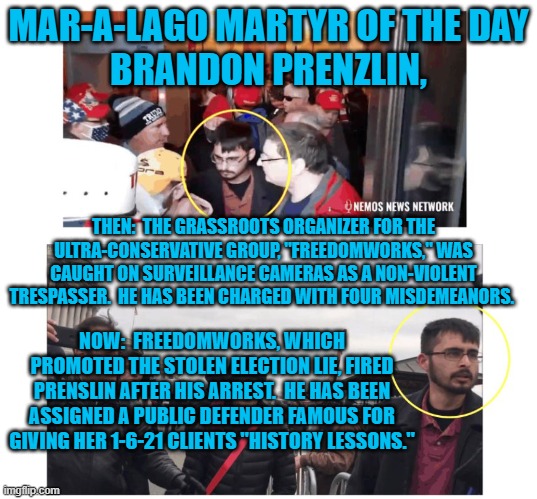 Is it time for a "tell all," book on those who have turned their backs on him? | MAR-A-LAGO MARTYR OF THE DAY
BRANDON PRENZLIN, THEN:  THE GRASSROOTS ORGANIZER FOR THE ULTRA-CONSERVATIVE GROUP, "FREEDOMWORKS," WAS CAUGHT ON SURVEILLANCE CAMERAS AS A NON-VIOLENT TRESPASSER.  HE HAS BEEN CHARGED WITH FOUR MISDEMEANORS. NOW:  FREEDOMWORKS, WHICH PROMOTED THE STOLEN ELECTION LIE, FIRED PRENSLIN AFTER HIS ARREST.  HE HAS BEEN ASSIGNED A PUBLIC DEFENDER FAMOUS FOR GIVING HER 1-6-21 CLIENTS "HISTORY LESSONS." | image tagged in politics | made w/ Imgflip meme maker
