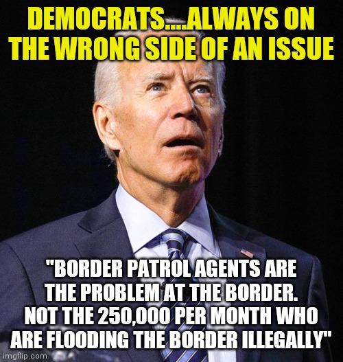 Are liberals aware not EVERY SINGLE person who crosses the border is a future Democrat voter welfare recepient?? Hello? | DEMOCRATS....ALWAYS ON THE WRONG SIDE OF AN ISSUE; "BORDER PATROL AGENTS ARE THE PROBLEM AT THE BORDER. NOT THE 250,000 PER MONTH WHO ARE FLOODING THE BORDER ILLEGALLY" | image tagged in joe biden,secure the border,illegal immigration,liberal hypocrisy | made w/ Imgflip meme maker