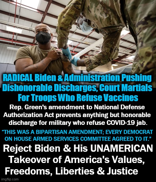 Biden Ran As a MODERATE & He's The WORST RADICAL Puppet Ever! | RADICAL Biden & Administration Pushing 
Dishonorable Discharges, Court Martials 
For Troops Who Refuse Vaccines; Rep. Green's amendment to National Defense 

Authorization Act prevents anything but honorable 
discharge for military who refuse COVID-19 jab. “THIS WAS A BIPARTISAN AMENDMENT; EVERY DEMOCRAT 
ON HOUSE ARMED SERVICES COMMITTEE AGREED TO IT.”; Reject Biden & His UNAMERICAN
Takeover of America's Values, 
Freedoms, Liberties & Justice | image tagged in politics,joe biden,radical,military,covid jab | made w/ Imgflip meme maker