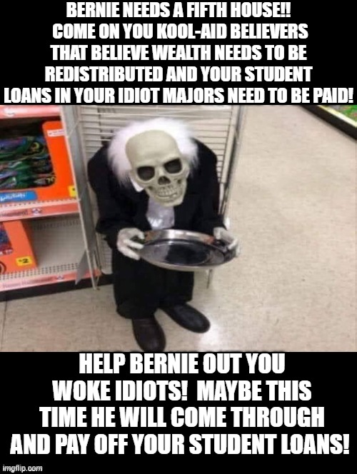 Help Bernie Out! He Needs a Fifth House! | BERNIE NEEDS A FIFTH HOUSE!!  COME ON YOU KOOL-AID BELIEVERS THAT BELIEVE WEALTH NEEDS TO BE REDISTRIBUTED AND YOUR STUDENT LOANS IN YOUR IDIOT MAJORS NEED TO BE PAID! HELP BERNIE OUT YOU WOKE IDIOTS!  MAYBE THIS TIME HE WILL COME THROUGH AND PAY OFF YOUR STUDENT LOANS! | image tagged in college liberal,bernie sanders,feel the bern,bernie i am once again asking for your support,stupid liberals,morons | made w/ Imgflip meme maker