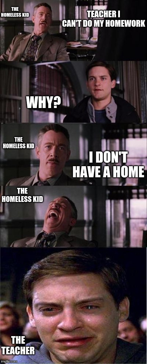 heh heh heh heh | THE HOMELESS KID; TEACHER I CAN'T DO MY HOMEWORK; WHY? THE HOMELESS KID; I DON'T HAVE A HOME; THE HOMELESS KID; THE TEACHER | image tagged in memes,peter parker cry | made w/ Imgflip meme maker
