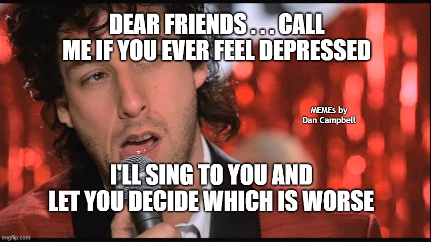 Jilted Wedding Singer | DEAR FRIENDS . . . CALL ME IF YOU EVER FEEL DEPRESSED; MEMEs by Dan Campbell; I'LL SING TO YOU AND LET YOU DECIDE WHICH IS WORSE | image tagged in jilted wedding singer | made w/ Imgflip meme maker