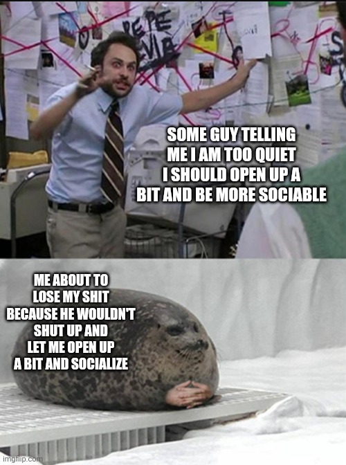 Introverts having to deal with people telling them to basically talk but butt in when they are about to start a discussion | SOME GUY TELLING ME I AM TOO QUIET I SHOULD OPEN UP A BIT AND BE MORE SOCIABLE; ME ABOUT TO LOSE MY SHIT BECAUSE HE WOULDN'T SHUT UP AND LET ME OPEN UP A BIT AND SOCIALIZE | image tagged in charlie explaining to seal,introvert problems,society,introvert memes,social skills,anxiety | made w/ Imgflip meme maker