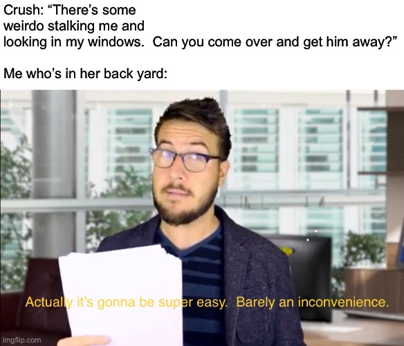 Whwhwjw | Crush: “There’s some weirdo stalking me and looking in my windows.  Can you come over and get him away?”
 
Me who’s in her back yard: | image tagged in funny | made w/ Imgflip meme maker