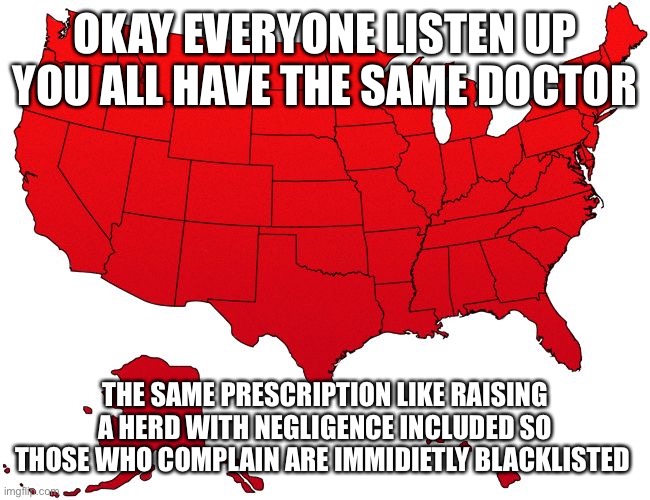 Pandemic Test Trials | OKAY EVERYONE LISTEN UP YOU ALL HAVE THE SAME DOCTOR; THE SAME PRESCRIPTION LIKE RAISING A HERD WITH NEGLIGENCE INCLUDED SO THOSE WHO COMPLAIN ARE IMMIDIETLY BLACKLISTED | image tagged in red usa map | made w/ Imgflip meme maker