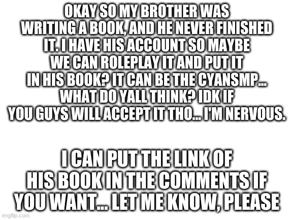 im so nervous (uneasy chuckle) | OKAY SO MY BROTHER WAS WRITING A BOOK, AND HE NEVER FINISHED IT. I HAVE HIS ACCOUNT SO MAYBE WE CAN ROLEPLAY IT AND PUT IT IN HIS BOOK? IT CAN BE THE CYANSMP... WHAT DO YALL THINK? IDK IF YOU GUYS WILL ACCEPT IT THO... I'M NERVOUS. I CAN PUT THE LINK OF HIS BOOK IN THE COMMENTS IF YOU WANT... LET ME KNOW, PLEASE | image tagged in blank white template,nervous | made w/ Imgflip meme maker