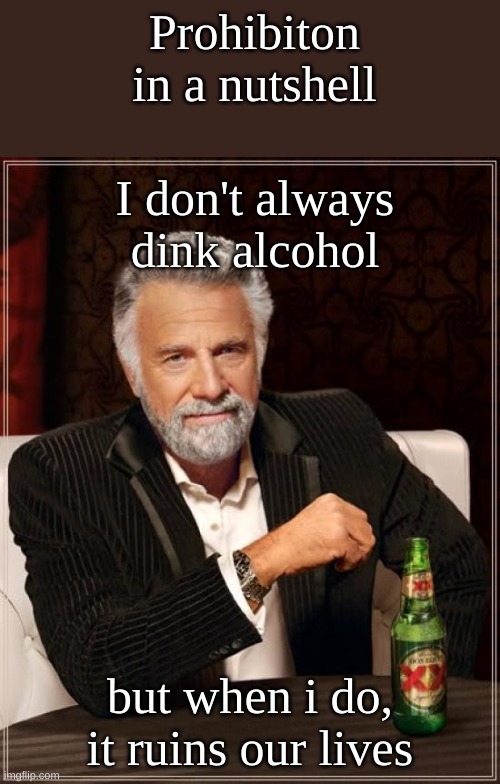 The Most Interesting Man In The World Meme | Prohibition in a nutshell; I don't always dink alcohol; but when i do, it ruins our lives | image tagged in memes,the most interesting man in the world | made w/ Imgflip meme maker