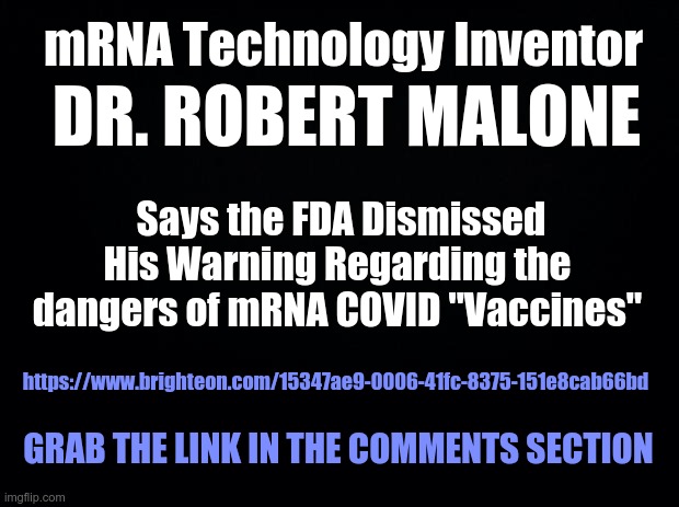 Black background | mRNA Technology Inventor; DR. ROBERT MALONE; Says the FDA Dismissed His Warning Regarding the dangers of mRNA COVID "Vaccines"; https://www.brighteon.com/15347ae9-0006-41fc-8375-151e8cab66bd; GRAB THE LINK IN THE COMMENTS SECTION | image tagged in black background,covid,covid-19,covid 19 | made w/ Imgflip meme maker