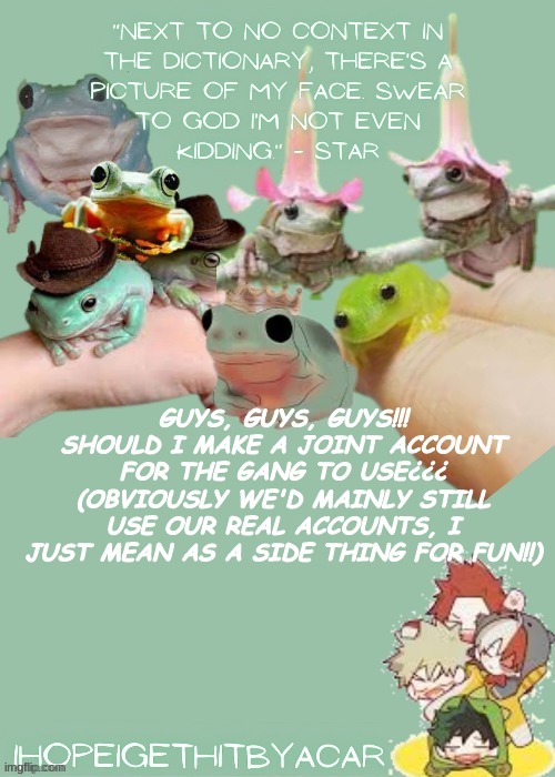 One for all us!! :3 | GUYS, GUYS, GUYS!!! SHOULD I MAKE A JOINT ACCOUNT FOR THE GANG TO USE¿¿¿ (OBVIOUSLY WE'D MAINLY STILL USE OUR REAL ACCOUNTS, I JUST MEAN AS A SIDE THING FOR FUN!!) | image tagged in green temp | made w/ Imgflip meme maker