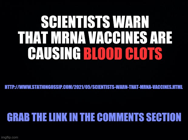 Black background | SCIENTISTS WARN THAT MRNA VACCINES ARE
CAUSING BLOOD CLOTS; BLOOD CLOTS; HTTP://WWW.STATIONGOSSIP.COM/2021/05/SCIENTISTS-WARN-THAT-MRNA-VACCINES.HTML; GRAB THE LINK IN THE COMMENTS SECTION | image tagged in covid,covid-19,covid 19 | made w/ Imgflip meme maker