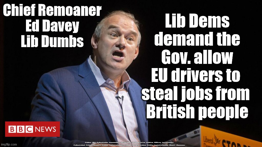 Liberal Democrats - HGV drivers | Chief Remoaner
Ed Davey
Lib Dumbs; Lib Dems
demand the
Gov. allow
EU drivers to 
steal jobs from 
British people; #Labour #BLM #LabourLeader #wearecorbyn #KeirStarmer #wokecapitalism #wokeism #EdDavey #cultofcorbyn #labourisdead #LiberalDemocrats #LibDem #socialistsunday #LibDems #nevervotelabour #LibDim #socialistanyday #Brexit #Remoaners | image tagged in ed davey,lib dims dumbs,hgv drivers,petrol shortages,brexit remoaner | made w/ Imgflip meme maker