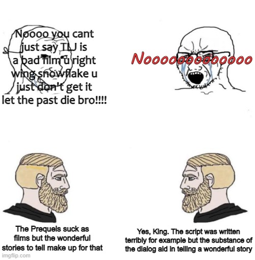 Chad we know | Noooo you cant just say TLJ is a bad film u right wing snowflake u just don't get it let the past die bro!!!! Nooooooooooooo; The Prequels suck as films but the wonderful stories to tell make up for that; Yes, King. The script was written terribly for example but the substance of the dialog aid in telling a wonderful story | image tagged in chad we know | made w/ Imgflip meme maker