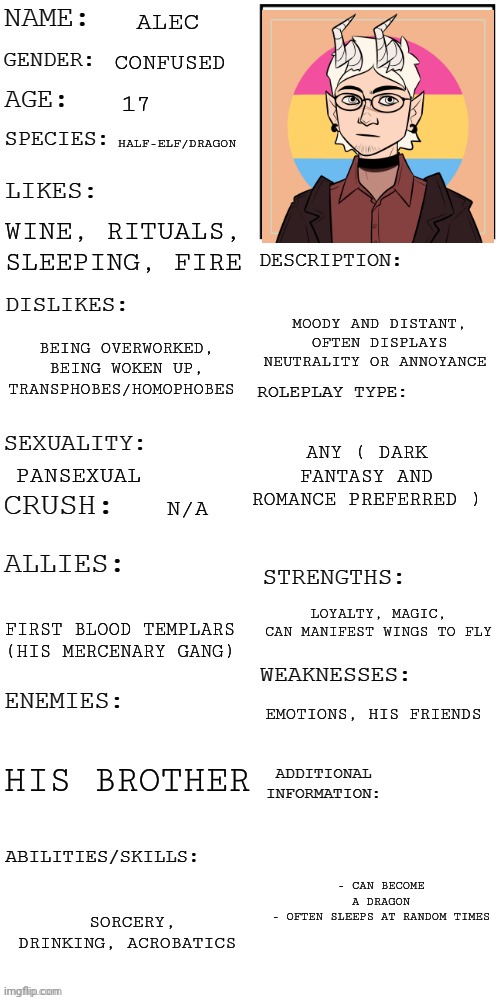 Figured out how to use picrew | ALEC; CONFUSED; 17; HALF-ELF/DRAGON; WINE, RITUALS, SLEEPING, FIRE; MOODY AND DISTANT, OFTEN DISPLAYS NEUTRALITY OR ANNOYANCE; BEING OVERWORKED, BEING WOKEN UP, TRANSPHOBES/HOMOPHOBES; ANY ( DARK FANTASY AND ROMANCE PREFERRED ); PANSEXUAL; N/A; LOYALTY, MAGIC, CAN MANIFEST WINGS TO FLY; FIRST BLOOD TEMPLARS (HIS MERCENARY GANG); EMOTIONS, HIS FRIENDS; HIS BROTHER; - CAN BECOME A DRAGON
- OFTEN SLEEPS AT RANDOM TIMES; SORCERY, DRINKING, ACROBATICS | image tagged in updated roleplay oc showcase | made w/ Imgflip meme maker