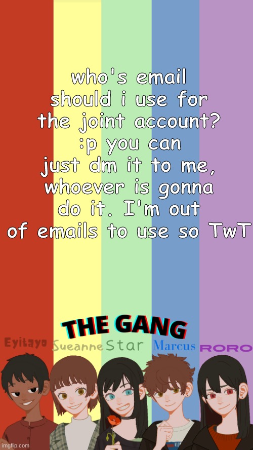 THE GANG OG'S TEMPLATE | who's email should i use for the joint account? :p you can just dm it to me, whoever is gonna do it. I'm out of emails to use so TwT | image tagged in the gang og's template | made w/ Imgflip meme maker