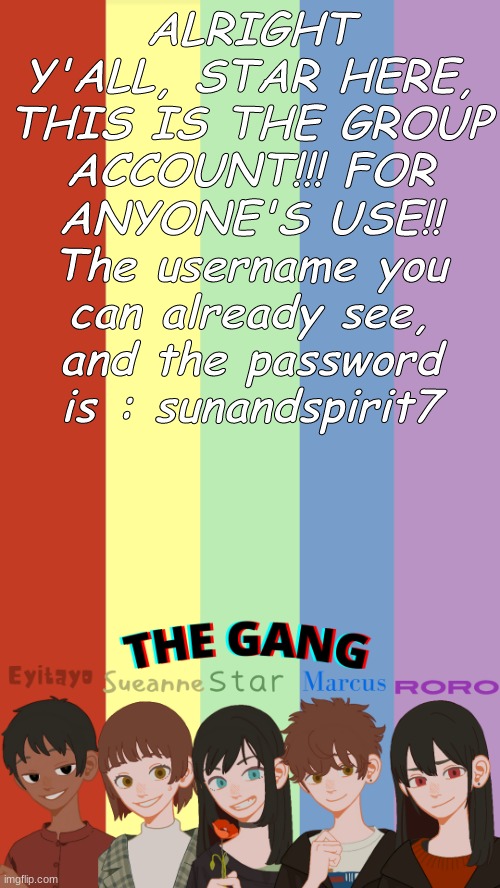 <333 | ALRIGHT Y'ALL, STAR HERE, THIS IS THE GROUP ACCOUNT!!! FOR ANYONE'S USE!! The username you can already see, and the password is : sunandspirit7 | image tagged in the gang og's template | made w/ Imgflip meme maker