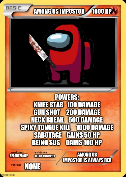 Among Us Impostor Card (RARE) | AMONG US IMPOSTOR       1000 HP; POWERS:
KNIFE STAB   100 DAMAGE
GUN SHOT     200 DAMAGE
NECK BREAK    500 DAMAGE
SPIKY TONGUE KILL     1000 DAMAGE
SABOTAGE    GAINS 50 HP
BEING SUS     GAINS 100 HP; AMONG US IMPOSTOR IS ALWAYS RED; REPORTED OFF; KILLING CREWMATES; NONE | image tagged in blank pokemon card,among us | made w/ Imgflip meme maker