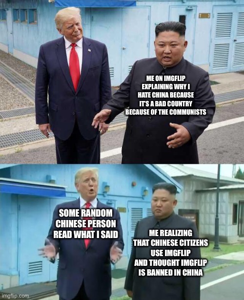 Trump Kim jong un | ME ON IMGFLIP EXPLAINING WHY I HATE CHINA BECAUSE IT’S A BAD COUNTRY BECAUSE OF THE COMMUNISTS; SOME RANDOM CHINESE PERSON READ WHAT I SAID; ME REALIZING THAT CHINESE CITIZENS USE IMGFLIP AND THOUGHT IMGFLIP IS BANNED IN CHINA | image tagged in trump kim jong un | made w/ Imgflip meme maker