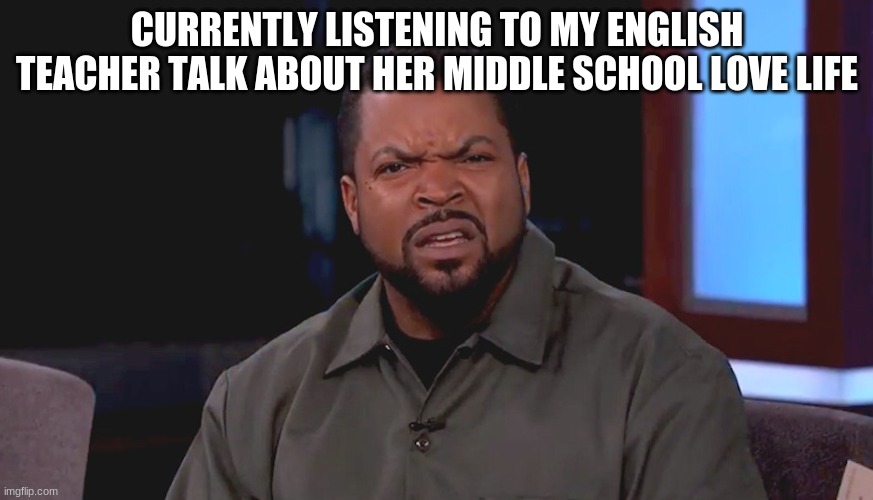 Really? Ice Cube | CURRENTLY LISTENING TO MY ENGLISH TEACHER TALK ABOUT HER MIDDLE SCHOOL LOVE LIFE | image tagged in really ice cube | made w/ Imgflip meme maker