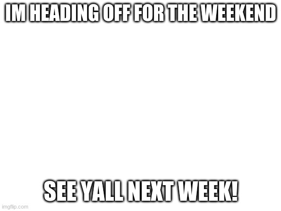 Byeee!!! | IM HEADING OFF FOR THE WEEKEND; SEE YALL NEXT WEEK! | image tagged in blank white template,ight imma head out | made w/ Imgflip meme maker