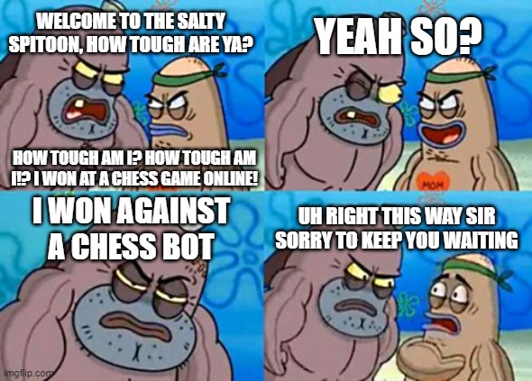 The chess bots will never be beaten | YEAH SO? WELCOME TO THE SALTY SPITOON, HOW TOUGH ARE YA? HOW TOUGH AM I? HOW TOUGH AM I!? I WON AT A CHESS GAME ONLINE! I WON AGAINST A CHESS BOT; UH RIGHT THIS WAY SIR SORRY TO KEEP YOU WAITING | image tagged in memes,how tough are you,chess,spongebob,welcome to the salty spitoon,how tough am i | made w/ Imgflip meme maker