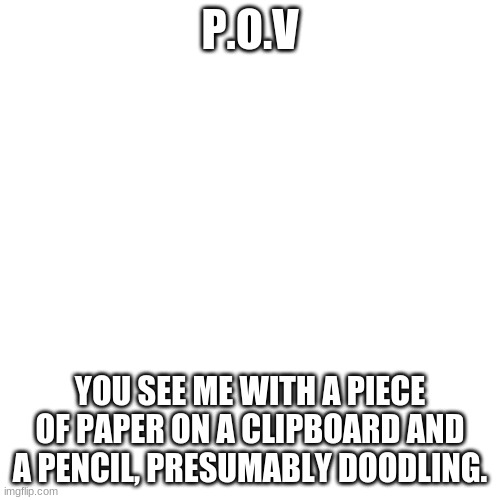 Blank Transparent Square Meme | P.O.V; YOU SEE ME WITH A PIECE OF PAPER ON A CLIPBOARD AND A PENCIL, PRESUMABLY DOODLING. | image tagged in memes,blank transparent square | made w/ Imgflip meme maker