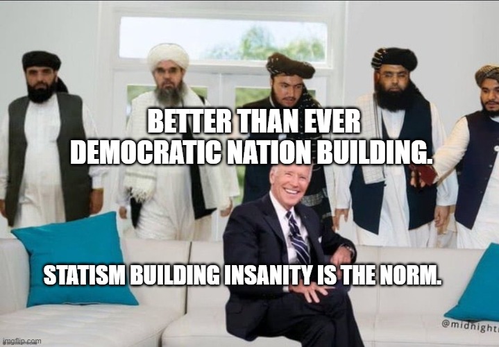 Biden f'd by Taliban | BETTER THAN EVER DEMOCRATIC NATION BUILDING. STATISM BUILDING INSANITY IS THE NORM. | image tagged in biden f'd by taliban | made w/ Imgflip meme maker