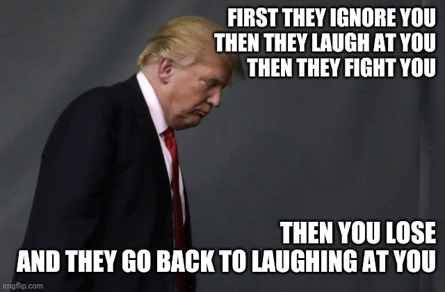 Sad Trump | FIRST THEY IGNORE YOU
THEN THEY LAUGH AT YOU
THEN THEY FIGHT YOU; THEN YOU LOSE
AND THEY GO BACK TO LAUGHING AT YOU | image tagged in sad trump,sore loser,inspirational quotes | made w/ Imgflip meme maker