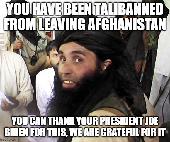 This is how we have 9k-14k Americans still stuck there | YOU HAVE BEEN TALIBANNED FROM LEAVING AFGHANISTAN; YOU CAN THANK YOUR PRESIDENT JOE BIDEN FOR THIS, WE ARE GRATEFUL FOR IT | image tagged in taliban,america,joe biden | made w/ Imgflip meme maker
