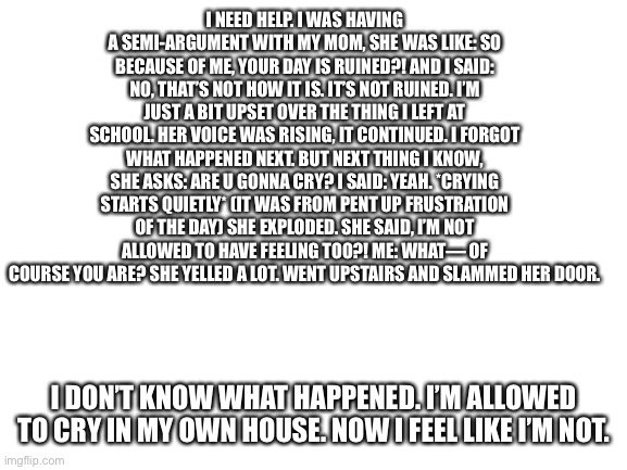 I need help. Please. Someone. I feel very alone. My dad isn’t home, he’s on business. | I NEED HELP. I WAS HAVING A SEMI-ARGUMENT WITH MY MOM, SHE WAS LIKE: SO BECAUSE OF ME, YOUR DAY IS RUINED?! AND I SAID: NO, THAT’S NOT HOW IT IS. IT’S NOT RUINED. I’M JUST A BIT UPSET OVER THE THING I LEFT AT SCHOOL. HER VOICE WAS RISING, IT CONTINUED. I FORGOT WHAT HAPPENED NEXT. BUT NEXT THING I KNOW, SHE ASKS: ARE U GONNA CRY? I SAID: YEAH. *CRYING STARTS QUIETLY* (IT WAS FROM PENT UP FRUSTRATION OF THE DAY) SHE EXPLODED. SHE SAID, I’M NOT ALLOWED TO HAVE FEELING TOO?! ME: WHAT— OF COURSE YOU ARE? SHE YELLED A LOT. WENT UPSTAIRS AND SLAMMED HER DOOR. I DON’T KNOW WHAT HAPPENED. I’M ALLOWED TO CRY IN MY OWN HOUSE. NOW I FEEL LIKE I’M NOT. | image tagged in blank white template | made w/ Imgflip meme maker