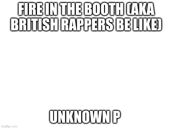 yes | FIRE IN THE BOOTH (AKA BRITISH RAPPERS BE LIKE); UNKNOWN P | image tagged in blank white template | made w/ Imgflip meme maker
